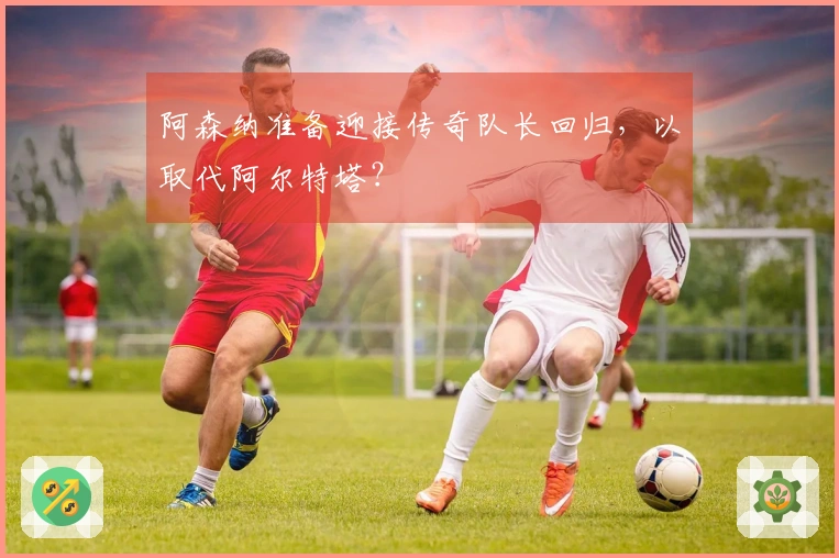 阿森纳准备迎接传奇队长回归，以取代阿尔特塔？