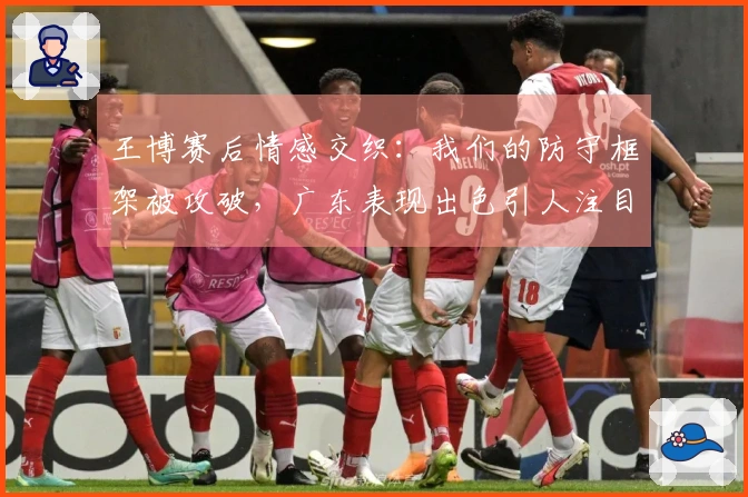 王博赛后情感交织：我们的防守框架被攻破，广东表现出色引人注目