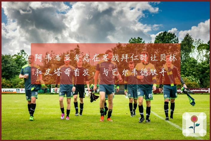 阿韦洛亚考虑在客战拜仁时让贝林和皮塔奇首发，与巴尔韦德联手