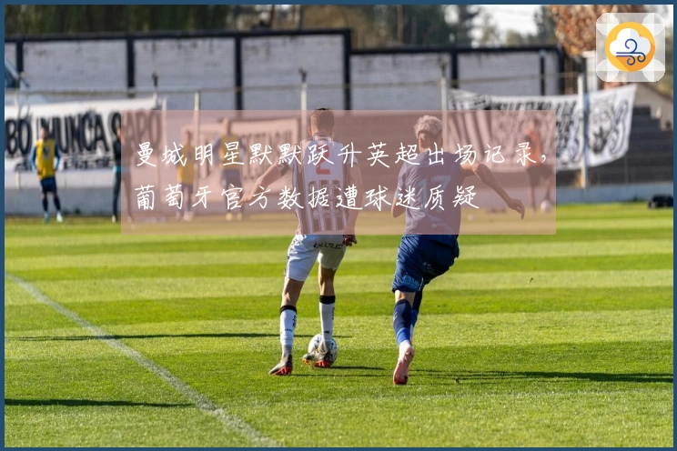 曼城明星默默跃升英超出场记录，葡萄牙官方数据遭球迷质疑