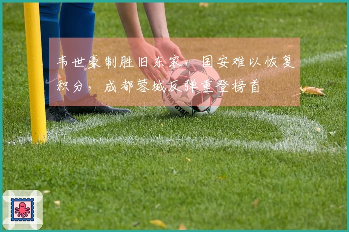 韦世豪制胜旧东家,国安难以恢复积分,成都蓉城反弹重登榜首