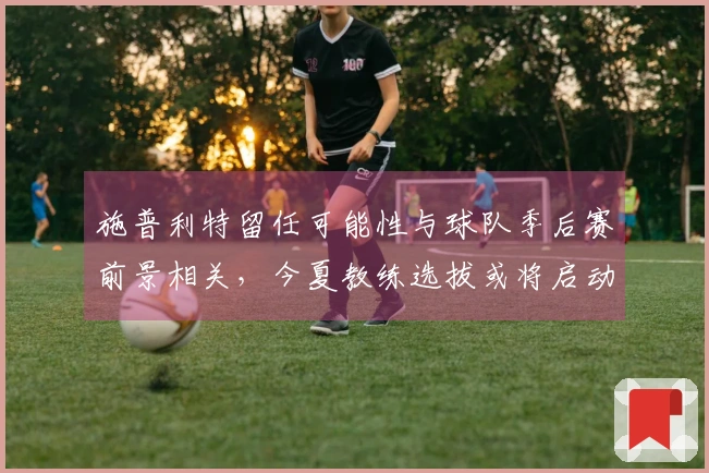 施普利特留任可能性与球队季后赛前景相关，今夏教练选拔或将启动