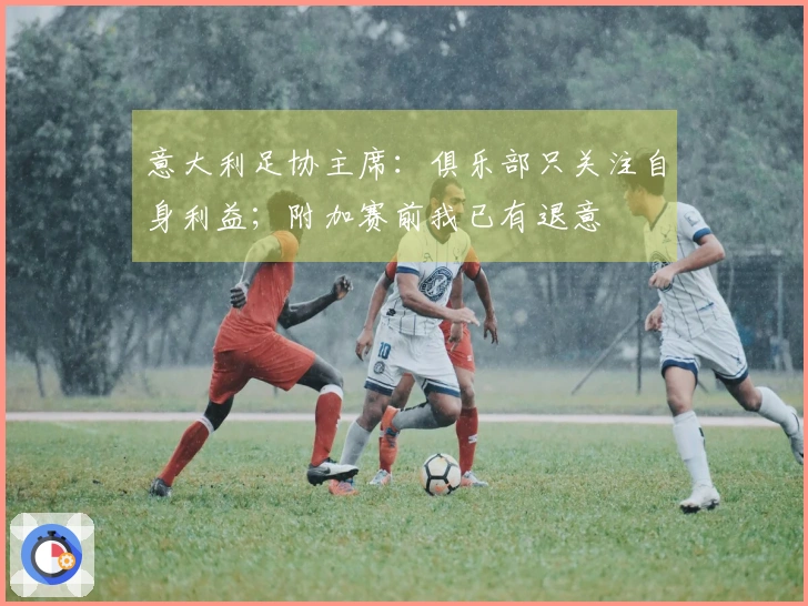 意大利足协主席：俱乐部只关注自身利益；附加赛前我已有退意