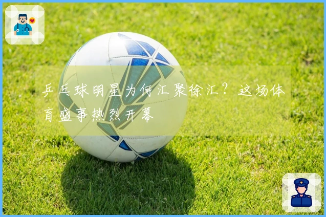 乒乓球明星为何汇聚徐汇？这场体育盛事热烈开幕