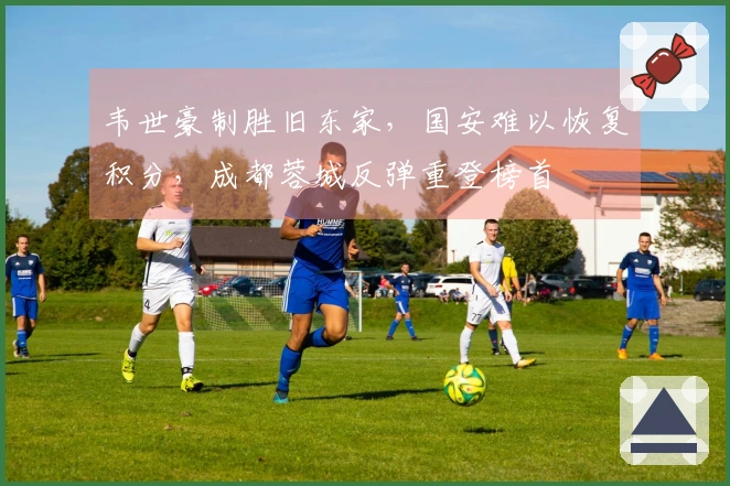 韦世豪制胜旧东家,国安难以恢复积分,成都蓉城反弹重登榜首