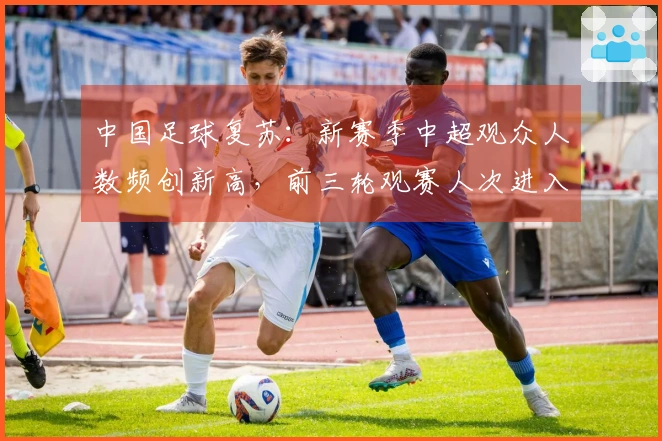 中国足球复苏：新赛季中超观众人数频创新高，前三轮观赛人次进入历史前列
