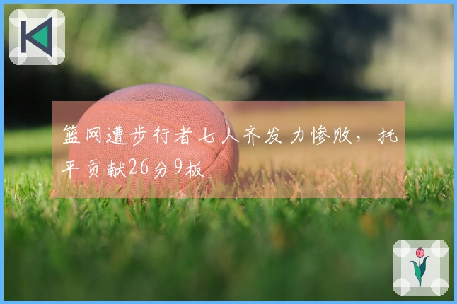 篮网遭步行者七人齐发力惨败，托平贡献26分9板