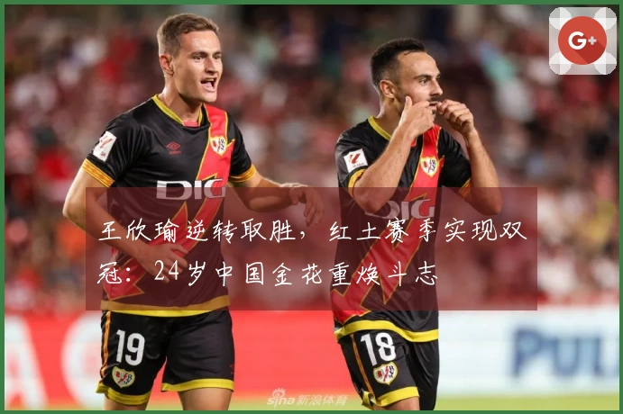 王欣瑜逆转取胜，红土赛季实现双冠：24岁中国金花重焕斗志