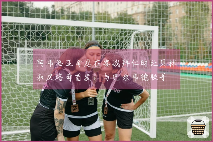 阿韦洛亚考虑在客战拜仁时让贝林和皮塔奇首发，与巴尔韦德联手