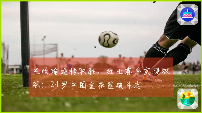 王欣瑜逆转取胜，红土赛季实现双冠：24岁中国金花重焕斗志