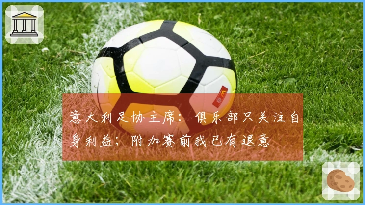 意大利足协主席：俱乐部只关注自身利益；附加赛前我已有退意