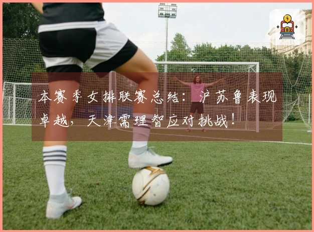 本赛季女排联赛总结：沪苏鲁表现卓越，天津需理智应对挑战！