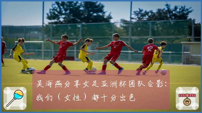 吴海燕分享女足亚洲杯团队合影：我们（女性）都十分出色