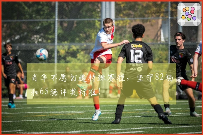 肖华不愿打造特殊赛程，坚守82场和65场评奖标准！